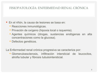 FISIOPATOLOGÍA: ENFERMEDAD RENAL CRÓNICA
 En el riñón, la causa de lesiones se basa en:
 Reacciones inmunológicas.
 Privación de oxígeno (hipoxia local o isquemia).
 Agentes químicos (drogas, sustancias endógenas en alta
concentraciones como la glucosa).
 Defectos genéticos.
La Enfermedad renal crónica progresiva se caracteriza por:
 Glomeruloesclerosis, infiltración intersticial de leucocitos,
atrofia tubular y fibrosis tubulointersticial.
8
 
