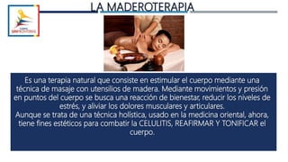 LA MADEROTERAPIA
Es una terapia natural que consiste en estimular el cuerpo mediante una
técnica de masaje con utensilios de madera. Mediante movimientos y presión
en puntos del cuerpo se busca una reacción de bienestar, reducir los niveles de
estrés, y aliviar los dolores musculares y articulares.
Aunque se trata de una técnica holística, usado en la medicina oriental, ahora,
tiene fines estéticos para combatir la CELULITIS, REAFIRMAR Y TONIFICAR el
cuerpo.
 