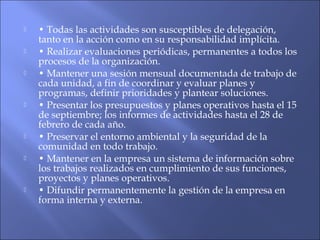  • Todas las actividades son susceptibles de delegación,
tanto en la acción como en su responsabilidad implícita.
 • Realizar evaluaciones periódicas, permanentes a todos los
procesos de la organización.
 • Mantener una sesión mensual documentada de trabajo de
cada unidad, a fin de coordinar y evaluar planes y
programas, definir prioridades y plantear soluciones.
 • Presentar los presupuestos y planes operativos hasta el 15
de septiembre; los informes de actividades hasta el 28 de
febrero de cada año.
 • Preservar el entorno ambiental y la seguridad de la
comunidad en todo trabajo.
 • Mantener en la empresa un sistema de información sobre
los trabajos realizados en cumplimiento de sus funciones,
proyectos y planes operativos.
 • Difundir permanentemente la gestión de la empresa en
forma interna y externa.
 