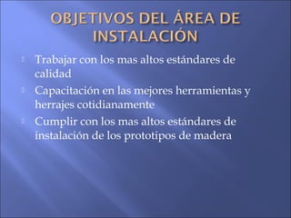  Trabajar con los mas altos estándares de
calidad
 Capacitación en las mejores herramientas y
herrajes cotidianamente
 Cumplir con los mas altos estándares de
instalación de los prototipos de madera
 