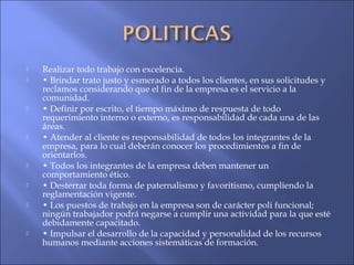  Realizar todo trabajo con excelencia.
 • Brindar trato justo y esmerado a todos los clientes, en sus solicitudes y
reclamos considerando que el fin de la empresa es el servicio a la
comunidad.
 • Definir por escrito, el tiempo máximo de respuesta de todo
requerimiento interno o externo, es responsabilidad de cada una de las
áreas.
 • Atender al cliente es responsabilidad de todos los integrantes de la
empresa, para lo cual deberán conocer los procedimientos a fin de
orientarlos.
 • Todos los integrantes de la empresa deben mantener un
comportamiento ético.
 • Desterrar toda forma de paternalismo y favoritismo, cumpliendo la
reglamentación vigente.
 • Los puestos de trabajo en la empresa son de carácter poli funcional;
ningún trabajador podrá negarse a cumplir una actividad para la que esté
debidamente capacitado.
 • Impulsar el desarrollo de la capacidad y personalidad de los recursos
humanos mediante acciones sistemáticas de formación.
 