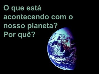 O que está
acontecendo com o
nosso planeta?
Por quê?
 
