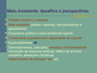  Relação homem e natureza
 Meio ambiente (visões: naturista, antropocêntrica e
globalizante)
 Conjuntura política e sócio-ambiental vigente.
 Crescimento populacional x capacidade de suporte
 Sustentabilidade
 Desmatamentos, poluições, ameaças à biodiversidade:
introdução de espécies exóticas, tráfico de animais
silvestres, alterações climáticas,
disseminação de doenças, lixo, etc.
Meio Ambiente: desafios e perspectivasMeio Ambiente: desafios e perspectivas
 