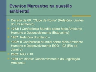 Eventos Marcantes na questãoEventos Marcantes na questão
ambientalambiental
 Década de 60: “Clube de Roma” (Relatório: Limites
do Crescimento)
 1972: I Conferência Mundial sobre Meio Ambiente
Humano e Desenvolvimento (Estocolmo)
 1987: Relatório Bruntland –
 1992: II Conferência Mundial sobre Meio Ambiente
Humano e Desenvolvimento ECO – 92 (Rio de
Janeiro)
 2002: RIO + 10
 1980 em diante: Desenvolvimento da Legislação
Ambiental
 