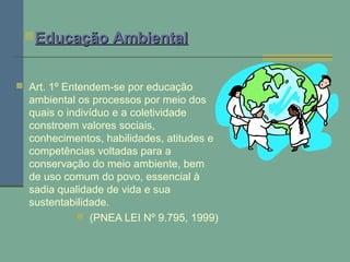  Art. 1º Entendem-se por educação
ambiental os processos por meio dos
quais o indivíduo e a coletividade
constroem valores sociais,
conhecimentos, habilidades, atitudes e
competências voltadas para a
conservação do meio ambiente, bem
de uso comum do povo, essencial à
sadia qualidade de vida e sua
sustentabilidade.
 (PNEA LEI Nº 9.795, 1999)
Educação AmbientalEducação Ambiental
 