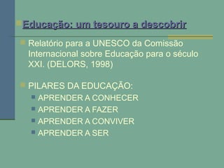  Relatório para a UNESCO da Comissão
Internacional sobre Educação para o século
XXI. (DELORS, 1998)
 PILARES DA EDUCAÇÃO:
 APRENDER A CONHECER
 APRENDER A FAZER
 APRENDER A CONVIVER
 APRENDER A SER
Educação: um tesouro a descobrirEducação: um tesouro a descobrir
 