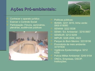 Ações Pró-ambientais:Ações Pró-ambientais:
 Políticas públicas:
 IBAMA: 3231 3010, linha verde:
0800 618080
 SEMAM: 3222 5538
 SEMA / Ed. Ambiental : 3218 8957
 SEMSUR: 3212 6209
 IMPUR: 3226 2558, 2923
 Parque do Bom Menino: 32318156
 Promotoria de meio ambiente:
32191630
 Vigilância Epidemiológica: 3212
4330
 Polícia Militar Ambiental: 3249 9154
 ONG’s, Empresas, OSCIP,
Instituições;
 Conhecer o aparato jurídico
 Exercer o Controle Social
 Participação: Fóruns, seminários,
plenárias, audiências públicas
 