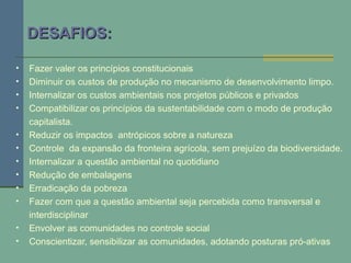DESAFIOS:DESAFIOS:
• Fazer valer os princípios constitucionais
• Diminuir os custos de produção no mecanismo de desenvolvimento limpo.
• Internalizar os custos ambientais nos projetos públicos e privados
• Compatibilizar os princípios da sustentabilidade com o modo de produção
capitalista.
• Reduzir os impactos antrópicos sobre a natureza
• Controle da expansão da fronteira agrícola, sem prejuízo da biodiversidade.
• Internalizar a questão ambiental no quotidiano
• Redução de embalagens
• Erradicação da pobreza
• Fazer com que a questão ambiental seja percebida como transversal e
interdisciplinar
• Envolver as comunidades no controle social
• Conscientizar, sensibilizar as comunidades, adotando posturas pró-ativas
 