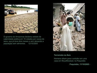 O governo do Amazonas declarou estado de
calamidade pública em 16 cidades por causa da
seca, que já dura dois meses e vem deixando a
população sem alimentos. 12/10/2005
Terremoto na Ásia
Homens olham para o entulho em uma
casa em Muzaffarabad, no Paquistão.
Paquistão, 11/10/2005 -
 