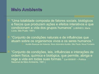 Meio AmbienteMeio Ambiente
 “Uma totalidade composta de fatores sociais, biológicos
e físicos que produzem ações e efeitos interativos e que
condicionam a vida dos grupos humanos” (LIBÂNEO, Maria
Lúcia, São Pualo: 1991)
 “Conjunto de condições naturais e de influências que
atuam sobre os organismos vivos e os seres humanos.”
 Aurélio Buarque de Holanda. Novo dicionário Aurélio. São Paulo: Nova Fronteira
 “Conjunto de condições, leis, influências e interações de
ordem física, química e biológica, que permite, abriga e
rege a vida em todas suas formas.” (Lei 6938/81 – Política
Nacional de Meio Ambiente, 1981.)
 