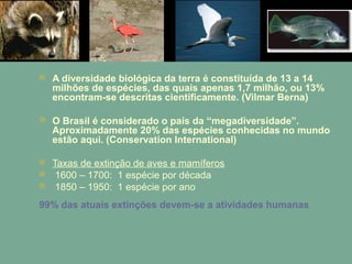  A diversidade biológica da terra é constituída de 13 a 14
milhões de espécies, das quais apenas 1,7 milhão, ou 13%
encontram-se descritas cientificamente. (Vilmar Berna)
 O Brasil é considerado o país da “megadiversidade”.
Aproximadamente 20% das espécies conhecidas no mundo
estão aqui. (Conservation International)
 Taxas de extinção de aves e mamíferos
 1600 – 1700: 1 espécie por década
 1850 – 1950: 1 espécie por ano
99% das atuais extinções devem-se a atividades humanas
 