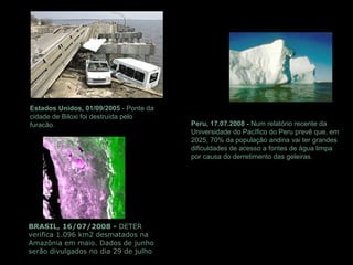 Estados Unidos, 01/09/2005 - Ponte da
cidade de Biloxi foi destruída pelo
furacão.
BRASIL, 16/07/2008 - DETER
verifica 1.096 km2 desmatados na
Amazônia em maio. Dados de junho
serão divulgados no dia 29 de julho
Peru, 17.07.2008 - Num relatório recente da
Universidade do Pacífico do Peru prevê que, em
2025, 70% da população andina vai ter grandes
dificuldades de acesso a fontes de água limpa
por causa do derretimento das geleiras.
 