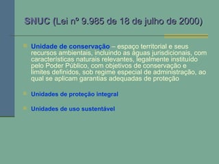 SNUC (SNUC (Lei nº 9.985 de 18 de julho de 2000)Lei nº 9.985 de 18 de julho de 2000)
 Unidade de conservação – espaço territorial e seus
recursos ambientais, incluindo as águas jurisdicionais, com
características naturais relevantes, legalmente instituído
pelo Poder Público, com objetivos de conservação e
limites definidos, sob regime especial de administração, ao
qual se aplicam garantias adequadas de proteção
 Unidades de proteção integral
 Unidades de uso sustentável
 
