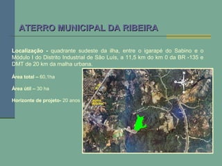Localização - quadrante sudeste da ilha, entre o igarapé do Sabino e o
Módulo I do Distrito Industrial de São Luís, a 11,5 km do km 0 da BR -135 e
DMT de 20 km da malha urbana.
Área total – 60,1ha
Área útil – 30 ha
Horizonte de projeto- 20 anos
ATERRO MUNICIPAL DA RIBEIRAATERRO MUNICIPAL DA RIBEIRA
 