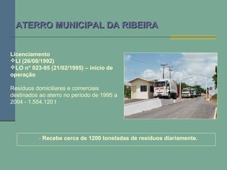 -- Recebe cerca de 1200 toneladas de resíduos diariamente.
ATERRO MUNICIPAL DA RIBEIRAATERRO MUNICIPAL DA RIBEIRA
Licenciamento
LI (26/08/1992)
LO n° 023-95 (21/02/1995) – início de
operação
Resíduos domiciliares e comerciais
destinados ao aterro no período de 1995 a
2004 - 1.554.120 t
 