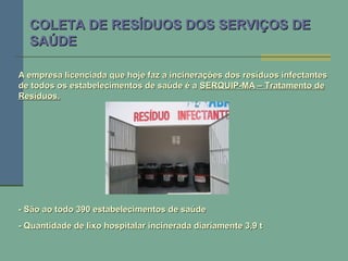 COLETA DE RESÍDUOS DOS SERVIÇOS DECOLETA DE RESÍDUOS DOS SERVIÇOS DE
SAÚDESAÚDE
A empresa licenciada que hoje faz a incinerações dos resíduos infectantesA empresa licenciada que hoje faz a incinerações dos resíduos infectantes
de todos os estabelecimentos de saúde é ade todos os estabelecimentos de saúde é a SERQUIP-MA – Tratamento deSERQUIP-MA – Tratamento de
Resíduos.Resíduos.
- São ao todo 390 estabelecimentos de saúde- São ao todo 390 estabelecimentos de saúde
- Quantidade de lixo hospitalar incinerada diariamente 3,9 t- Quantidade de lixo hospitalar incinerada diariamente 3,9 t
 