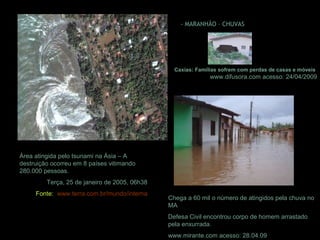 Área atingida pelo tsunami na Ásia – A
destruição ocorreu em 8 países vitimando
280.000 pessoas.
Terça, 25 de janeiro de 2005, 06h38
Fonte: www.terra.com.br/mundo/interna
- MARANHÃO – CHUVAS
Caxias: Famílias sofrem com perdas de casas e móveis
www.difusora.com acesso: 24/04/2009
Chega a 60 mil o número de atingidos pela chuva no
MA
Defesa Civil encontrou corpo de homem arrastado
pela enxurrada.
www.mirante.com acesso: 28.04.09
 