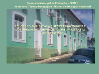 EDUCAÇÃO AMBIENTAL NA SECRETARIA MUNICIPALEDUCAÇÃO AMBIENTAL NA SECRETARIA MUNICIPAL
DE EDUCAÇÃO – SEMED, SÃO LUÍS / MA, BRASIL:DE EDUCAÇÃO – SEMED, SÃO LUÍS / MA, BRASIL:
Fase diagnósticaFase diagnóstica
São Luís
2005
Secretaria Municipal de Educação – SEMED
Assessoria Técnica Pedagógica / Núcleo de Educação Ambiental
 