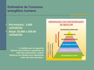 Estimativa de ConsumoEstimativa de Consumo
energético humanoenergético humano
 Pré-história: 2.000
cal/hab/dia
 Atual: 20.000 a 200.00
cal/hab/dia
"... à medida que os aspectos
básicos que formam a qualidade de
vida são preenchidos, podem
deslocar seu desejo para aspirações
cada vez mais elevadas."
 
