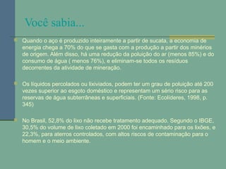 Você sabia...
 Quando o aço é produzido inteiramente a partir de sucata, a economia de
energia chega a 70% do que se gasta com a produção a partir dos minérios
de origem. Além disso, há uma redução da poluição do ar (menos 85%) e do
consumo de água ( menos 76%), e eliminam-se todos os resíduos
decorrentes da atividade de mineração.
 Os líquidos percolados ou lixiviados, podem ter um grau de poluição até 200
vezes superior ao esgoto doméstico e representam um sério risco para as
reservas de água subterrâneas e superficiais. (Fonte: Ecolíderes, 1998, p.
345)
 No Brasil, 52,8% do lixo não recebe tratamento adequado. Segundo o IBGE,
30,5% do volume de lixo coletado em 2000 foi encaminhado para os lixões, e
22,3%, para aterros controlados, com altos riscos de contaminação para o
homem e o meio ambiente.
 