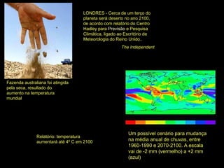 Fazenda australiana foi atingida
pela seca, resultado do
aumento na temperatura
mundial
Um possível cenário para mudança
na média anual de chuvas, entre
1960-1990 e 2070-2100. A escala
vai de -2 mm (vermelho) a +2 mm
(azul)
LONDRES - Cerca de um terço do
planeta será deserto no ano 2100,
de acordo com relatório do Centro
Hadley para Previsão e Pesquisa
Climática, ligado ao Escritório de
Meteorologia do Reino Unido..
The Independent
Relatório: temperatura
aumentará até 4º C em 2100
 