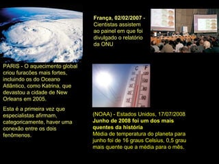 França, 02/02/2007 -
Cientistas assistem
ao painel em que foi
divulgado o relatório
da ONU
PARIS - O aquecimento global
criou furacões mais fortes,
incluindo os do Oceano
Atlântico, como Katrina, que
devastou a cidade de New
Orleans em 2005.
Esta é a primeira vez que
especialistas afirmam,
categoricamente, haver uma
conexão entre os dois
fenômenos.
(NOAA) - Estados Unidos, 17/07/2008
Junho de 2008 foi um dos mais
quentes da história
Média de temperatura do planeta para
junho foi de 16 graus Celsius, 0,5 grau
mais quente que a média para o mês.
 