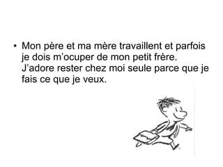 Mon père et ma mère travaillent et parfois je dois m’ocuper de mon petit frère. J’adore rester chez moi seule parce que je fais ce que je veux.  