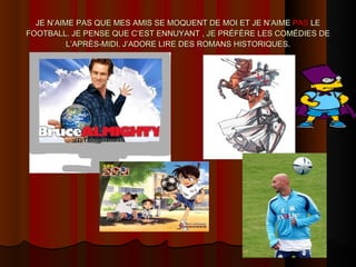 JE N’AIME PAS QUE MES AMIS SE MOQUENT DE MOI ET JE N’AIME  PAS  LE FOOTBALL. JE PENSE QUE C’EST ENNUYANT , JE PRÉFÈRE LES COMÉDIES DE L’APRÈS-MIDI. J’ADORE LIRE DES ROMANS HISTORIQUES. 