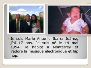 Je suis Mario Antonio Ibarra Juárez, j’ai 17 ans. Je suis né le 14 mai 1994. Je habite a Monterrey et j’adore la musique électronique et hip hop.