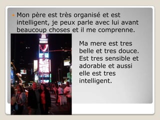 Mon père est très organisé et est intelligent, je peux parle avec lui avant beaucoup choses et il me comprenne.Ma mere est tres belle et tres douce. Est tres sensible et adorable et aussi elle est tres intelligent. 