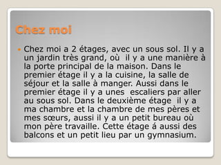 ChezmoiChez moi a 2 étages, avec un sous sol. Il y a un jardin très grand, où  il y a une manière à la porte principal de la maison. Dans le premier étage il y a la cuisine, la salle de séjour et la salle à manger. Aussi dans le premier étage il y a unes  escaliers par aller au sous sol. Dans le deuxième étage  il y a ma chambre et la chambre de mes pères et mes sœurs, aussi il y a un petit bureau où mon père travaille. Cette étage á aussi des balcons et un petit lieu par un gymnasium.