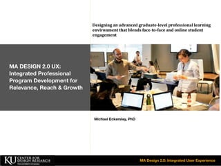 Designing	
  an	
  advanced	
  graduate-­level	
  professional	
  learning	
  
environment	
  that	
  blends	
  face-­to-­face	
  and	
  online	
  student	
  
engagement

MA DESIGN 2.0 UX:
Integrated Professional
Program Development for
Relevance, Reach & Growth

Michael Eckersley, PhD

MA Design 2.0: Integrated User Experience

 