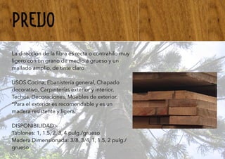 PREIJO
La dirección de la ﬁbra es recta o contrahilo muy
ligero con un grano de medio a grueso y un
mallado amplio, de tinte claro
USOS Cocina, Ebanistería general, Chapado
decorativo, Carpinterías exterior y interior,
Techos, Decoraciones, Muebles de exterior.
*Para el exterior es recomendable y es un
madera resistente y ligera.
DISPONIBILIDAD -
Tablones: 1, 1.5, 2, 3, 4 pulg./grueso
Madera Dimensionada: 3/8, 3/4, 1, 1.5, 2 pulg./
grueso
 