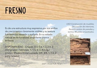 FRESNO
Es de una estructura muy expresiva por sus anillos
de crecimientos claramente visibles y su textura
fuertemente veteada o mallada. En su estado
natural es de tonalidad amarillenta blanca
brillante.
DISPONIBILIDAD - Chapas: 0.3, 0.6, 1.2, 2.5, 3
mm/grueso - Tablones: 1, 1.5, 2, 3, 4 pulg./
grueso- Madera Dimensionada: 3/8, 3/4, 1, 1.5, 2
pulg./grueso
USO Construcción de muebles,
Decoración de interiores,
Revestimientos de paredes y
techos, Muebles empotrados.
DOP 170.00 POR PIES2
 