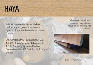 HAYA
Esta se caracteriza por su textura
uniforme y su grano ﬁno, tiene un
ligero color amarillento vivo a rojizo
Cálido.
DISPONIBILIDAD - Chapas: 0.3, 0.6,
1.2, 2.5, 3 mm/grueso - Tablones: 1,
1.5, 2, 3, 4 pulg./grueso -Madera
Dimensionada: 3/8, 3/4, 1, 1.5, 2 pulg./
grueso
USO Muebles de oﬁcinas,
colegios y dormitorios,
Muebles modernos y alta
calidad.
DOP 154 POR PIES2
 