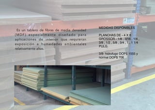 MEDIDAS DISPONIBLES
PLANCHAS DE - 4 X 8
GROSSOR - 1/8 , 3/16 , 1/4 ,
3/8 , 1/2 , 5/8 , 3/4 , 1 , 1 1/4
PULG.
3/8- hidrofugo DOP$ 1555 y
normal DOP$ 706
  Es un tablero de ﬁbras de media densidad
(MDF) especialmente diseñado para
aplicaciones de interior que requieran
exposición a humedades ambientales
relativamente altas.
 