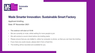 Made Smarter Innovation: Sustainable Smart Factory
Applicant briefing
Date: 9th November 2021
• The webinar will start at 10:00
• We are currently on mute, whilst waiting for more people to join
• We will conduct a sound check before the briefing starts
• Please ensure that you are dialled in, either by computer or phone, so that you can hear the briefing.
• If you have any audio issues, please dial in from a fixed line.
• The briefing will be recorded and available for you
 