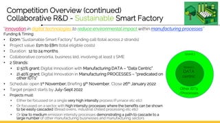 Competition Overview (continued)
Collaborative R&D - Sustainable Smart Factory
Funding & Timing:
• £20m “Sustainable Smart Factory” funding call (total across 2 strands)
• Project value: £1m to £8m (total eligible costs)
• Duration: 12 to 24 months
• Collaborative consortia, business led, involving at least 1 SME
• 2 Strands:
• 1) 50% grant: Digital Innovation with Manufacturing DATA – “Data Centric”
• 2) 40% grant: Digital Innovation in Manufacturing PROCESSES – “predicated on
other IDTs”
• Schedule: open 1st November; Briefing 9th November, Close 26th January 2022
• Target project starts by July-Sept 2022
• Projects must:
• Either be focussed on a single very high intensity process (Furnace etc etc)
• Or focussed on a sector with high intensity processes where the benefits can be shown
to be easily cascaded (Bread ovens, industrial chilled processing etc etc)
• Or low to medium emission intensity processes demonstrating a path to cascade to a
large number of other manufacturing businesses and manufacturing sectors
Strand 1
DATA
centric
Other IDTs
/Processes
Strand 2
“Innovation in digital technologies to reduce environmental impact within manufacturing processes”
 