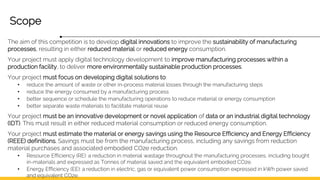 Scope
The aim of this competition is to develop digital innovations to improve the sustainability of manufacturing
processes, resulting in either reduced material or reduced energy consumption.
Your project must apply digital technology development to improve manufacturing processes within a
production facility, to deliver more environmentally sustainable production processes.
Your project must focus on developing digital solutions to:
• reduce the amount of waste or other in-process material losses through the manufacturing steps
• reduce the energy consumed by a manufacturing process
• better sequence or schedule the manufacturing operations to reduce material or energy consumption
• better separate waste materials to facilitate material reuse
Your project must be an innovative development or novel application of data or an industrial digital technology
(IDT). This must result in either reduced material consumption or reduced energy consumption.
Your project must estimate the material or energy savings using the Resource Efficiency and Energy Efficiency
(REEE) definitions. Savings must be from the manufacturing process, including any savings from reduction
material purchases and associated embodied CO2e reduction.
• Resource Efficiency (RE): a reduction in material wastage throughout the manufacturing processes, including bought
in-materials and expressed as Tonnes of material saved and the equivalent embodied CO2e.
• Energy Efficiency (EE): a reduction in electric, gas or equivalent power consumption expressed in kWh power saved
and equivalent CO2e.
 