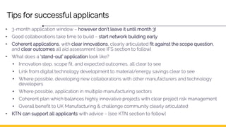 Tips for successful applicants
• 3-month application window – however don’t leave it until month 3!
• Good collaborations take time to build – start network building early
• Coherent applications, with clear innovations, clearly articulated fit against the scope question,
and clear outcomes all aid assessment [see IFS section to follow]
• What does a ‘stand-out’ application look like?
• Innovation step, scope fit, and expected outcomes, all clear to see
• Link from digital technology development to material/energy savings clear to see
• Where possible, developing new collaborations with other manufacturers and technology
developers
• Where possible, application in multiple manufacturing sectors
• Coherent plan which balances highly innovative projects with clear project risk management
• Overall benefit to UK Manufacturing & challenge community clearly articulated
• KTN can support all applicants with advice – [see KTN section to follow]
 