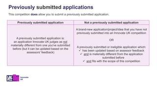 Previously submitted application Not a previously submitted application
A previously submitted application is:
an application Innovate UK judges as not
materially different from one you've submitted
before (but it can be updated based on the
assessors' feedback)
A brand-new application/project/idea that you have not
previously submitted into an Innovate UK competition
OR
A previously submitted or ineligible application which:
✓ has been updated based on assessor feedback
✓ and is materially different from the application
submitted before
✓ and fits with the scope of this competition
Previously submitted applications
This competition does allow you to submit a previously submitted application.
 