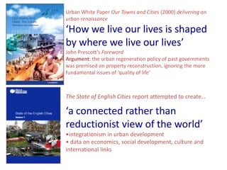 Urban White Paper Our Towns and Cities (2000) delivering an
urban renaissance

‘How we live our lives is shaped
by where we live our lives’
John Prescott’s Foreword
Argument: the urban regeneration policy of past governments
was premised on property reconstruction, ignoring the more
fundamental issues of ‘quality of life’



The State of English Cities report attempted to create…

‘a connected rather than
reductionist view of the world’
•integrationism in urban development
• data on economics, social development, culture and
international links
 