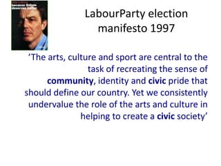 LabourParty election
                  manifesto 1997

 ‘The arts, culture and sport are central to the
                 task of recreating the sense of
      community, identity and civic pride that
should define our country. Yet we consistently
 undervalue the role of the arts and culture in
               helping to create a civic society’
 