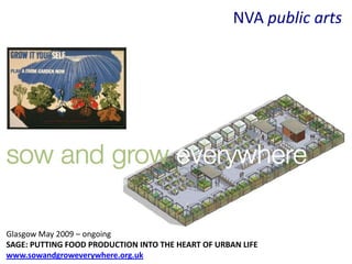 NVA public arts




Glasgow May 2009 – ongoing
SAGE: PUTTING FOOD PRODUCTION INTO THE HEART OF URBAN LIFE
www.sowandgroweverywhere.org.uk
 