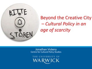 Beyond the Creative City
          – Cultural Policy in an
          age of scarcity


     Jonathan Vickery
Centre for Cultural Policy Studies
 
