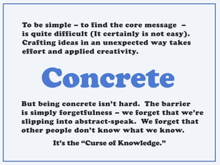 Concrete
To be simple – to find the core message –
is quite difficult (It certainly is not easy).
Crafting ideas in an unexpected way takes
effort and applied creativity.
But being concrete isn’t hard. The barrier
is simply forgetfulness – we forget that we’re
slipping into abstract-speak. We forget that
other people don’t know what we know.
It’s the “Curse of Knowledge.”
 