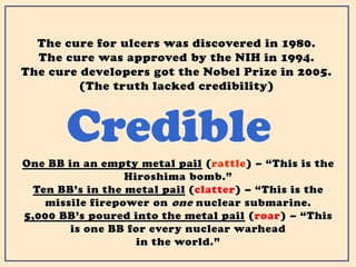 Credible
The cure for ulcers was discovered in 1980.
The cure was approved by the NIH in 1994.
The cure developers got the Nobel Prize in 2005.
(The truth lacked credibility)
One BB in an empty metal pail (rattle) – “This is the
Hiroshima bomb.”
Ten BB’s in the metal pail (clatter) – “This is the
missile firepower on one nuclear submarine.
5,000 BB’s poured into the metal pail (roar) – “This
is one BB for every nuclear warhead
in the world.”
 