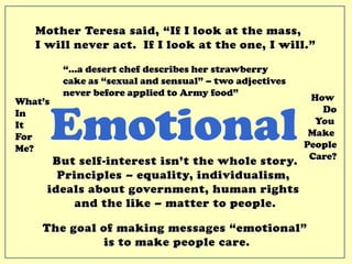Mother Teresa said, “If I look at the mass,
I will never act. If I look at the one, I will.”
But self-interest isn’t the whole story.
Principles – equality, individualism,
ideals about government, human rights
and the like – matter to people.
How
Do
You
Make
People
Care?
What’s
In
It
For
Me?
“…a desert chef describes her strawberry
cake as “sexual and sensual” – two adjectives
never before applied to Army food”
Emotional
The goal of making messages “emotional”
is to make people care.
 