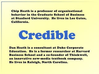 Credible
Chip Heath is a professor of organizational
behavior in the Graduate School of Business
at Stanford University. He lives in Los Gatos,
California.
Dan Heath is a consultant at Duke Corporate
Education. He is a former researcher at Harvard
Business School and a co-founder of Thinkwell,
an innovative new-media textbook company.
He lives in Raleigh, North Carolina.
 