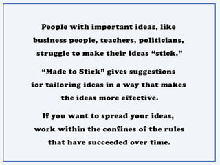 People with important ideas, like
business people, teachers, politicians,
struggle to make their ideas “stick.”
“Made to Stick” gives suggestions
for tailoring ideas in a way that makes
the ideas more effective.
If you want to spread your ideas,
work within the confines of the rules
that have succeeded over time.
 